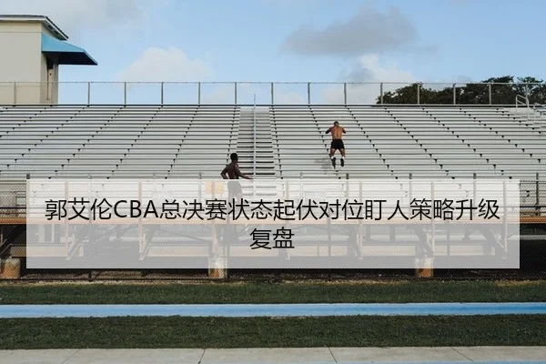 郭艾伦CBA总决赛状态起伏对位盯人策略升级复盘