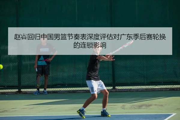 赵睿回归中国男篮节奏表深度评估对广东季后赛轮换的连锁影响